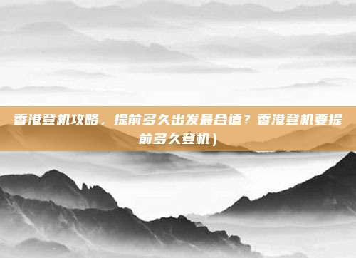 香港登机攻略,提前多久出发最合适?香港登机要提前多久登机)