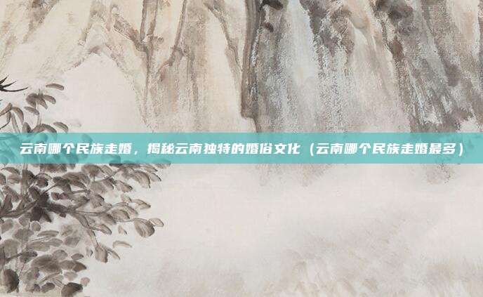 云南哪个民族走婚,揭秘云南独特的婚俗文化(云南哪个民族走婚最多)