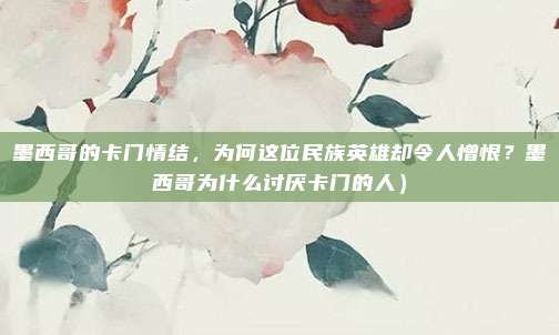墨西哥的卡门情结,为何这位民族英雄却令人憎恨?墨西哥为什么讨厌卡门的人)