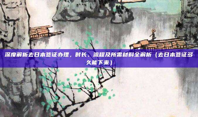 深度解析去日本签证办理,时长、流程及所需材料全解析(去日本签证多久能下来)