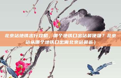 北京站地铁出行攻略,哪个地铁口出站最便捷?北京站从哪个地铁口出离北京站最近)