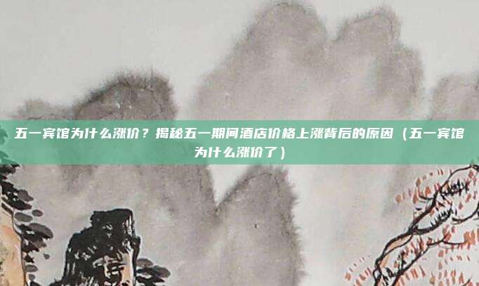 五一宾馆为什么涨价?揭秘五一期间酒店价格上涨背后的原因(五一宾馆为什么涨价了)