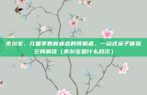 奈尔宝,儿童零售新业态的领航者,一站式亲子体验空间解读(奈尔宝是什么档次)