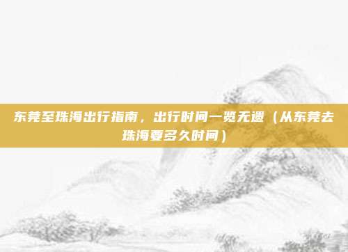 东莞至珠海出行指南,出行时间一览无遗(从东莞去珠海要多久时间)