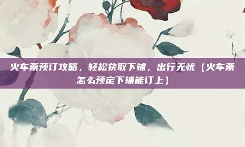 火车票预订攻略,轻松获取下铺,出行无忧(火车票怎么预定下铺能订上)