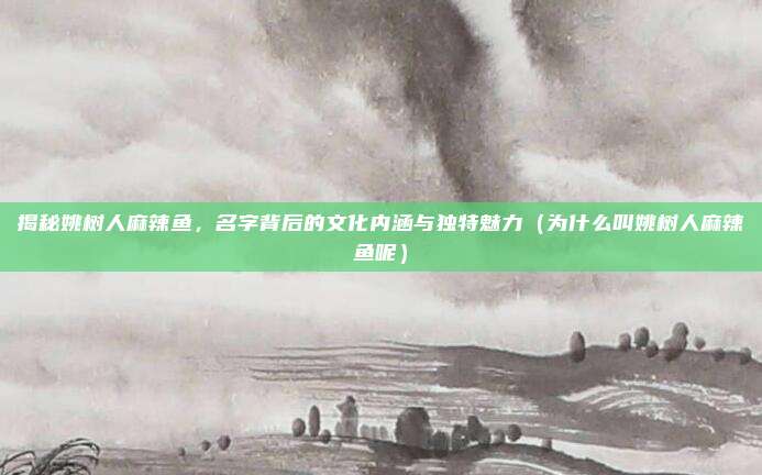 揭秘姚树人麻辣鱼,名字背后的文化内涵与独特魅力(为什么叫姚树人麻辣鱼呢)