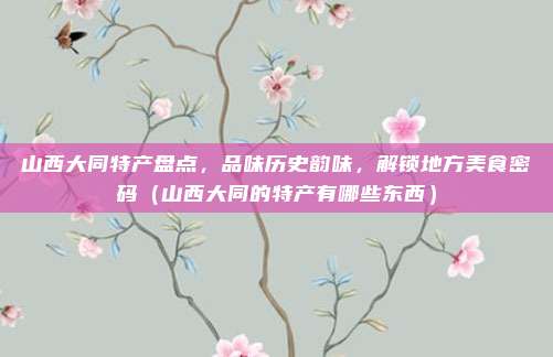 山西大同特产盘点,品味历史韵味,解锁地方美食密码(山西大同的特产有哪些东西)