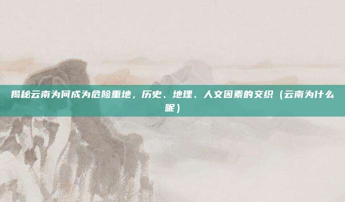 揭秘云南为何成为危险重地,历史、地理、人文因素的交织(云南为什么呢)