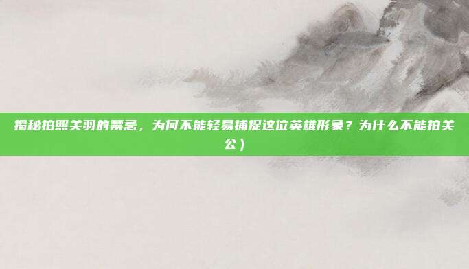 揭秘拍照关羽的禁忌,为何不能轻易捕捉这位英雄形象?为什么不能拍关公)