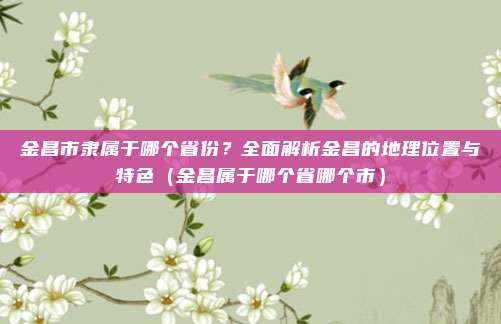 金昌市隶属于哪个省份?全面解析金昌的地理位置与特色(金昌属于哪个省哪个市)