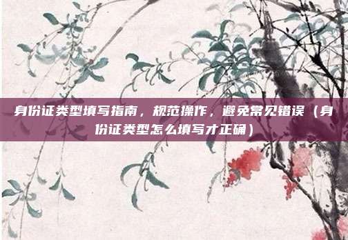 身份证类型填写指南,规范操作,避免常见错误(身份证类型怎么填写才正确)