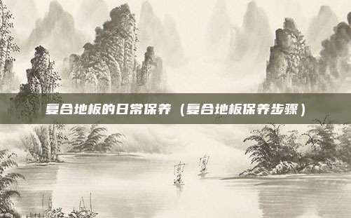 复合地板的日常保养（复合地板保养步骤）