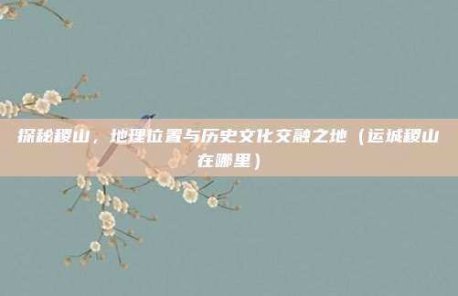 探秘稷山,地理位置与历史文化交融之地(运城稷山在哪里)