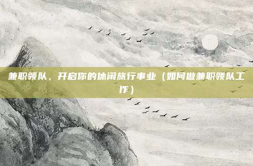 兼职领队,开启你的休闲旅行事业(如何做兼职领队工作)