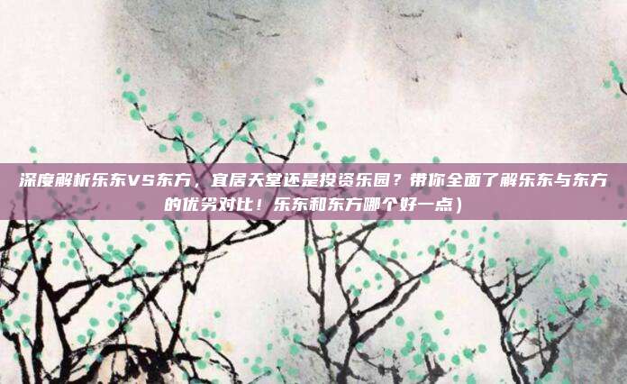 深度解析乐东VS东方,宜居天堂还是投资乐园?带你全面了解乐东与东方的优劣对比!乐东和东方哪个好一点)