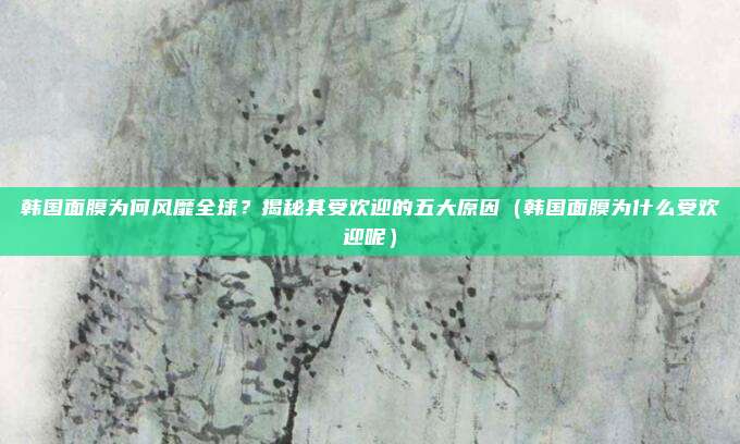 韩国面膜为何风靡全球?揭秘其受欢迎的五大原因(韩国面膜为什么受欢迎呢)