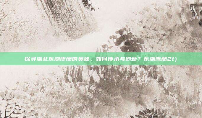 探寻湖北东湖陈醋的奥秘,如何传承与创新?东湖陈醋2l)