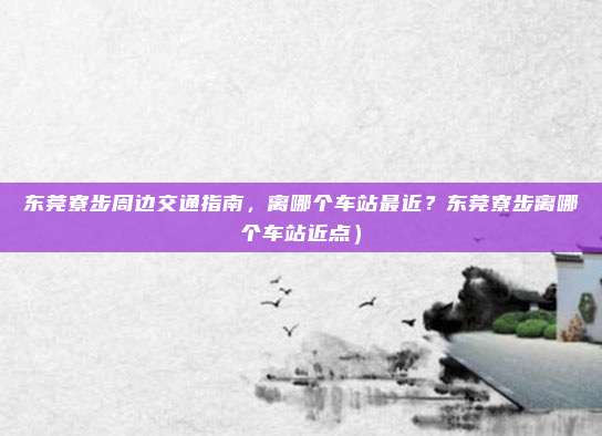 东莞寮步周边交通指南,离哪个车站最近?东莞寮步离哪个车站近点)