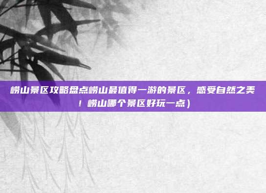 崂山景区攻略盘点崂山最值得一游的景区,感受自然之美!崂山哪个景区好玩一点)
