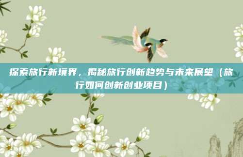 探索旅行新境界,揭秘旅行创新趋势与未来展望(旅行如何创新创业项目)