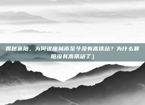 揭秘襄阳,为何这座城市至今没有高铁站?为什么襄阳没有高铁站了)