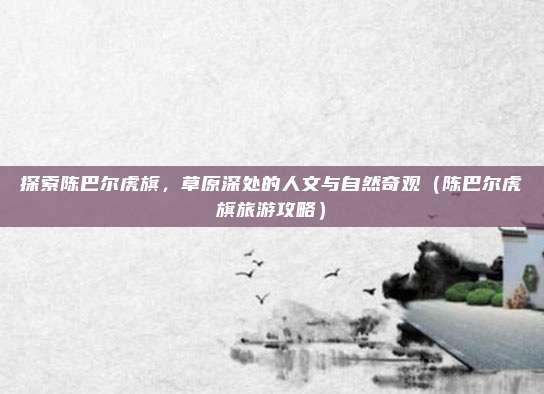 探索陈巴尔虎旗,草原深处的人文与自然奇观(陈巴尔虎旗旅游攻略)