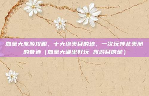 加拿大旅游攻略,十大绝美目的地,一次玩转北美洲的奇迹(加拿大哪里好玩 旅游目的地)