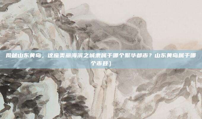 揭秘山东黄岛,这座美丽海滨之城隶属于哪个繁华都市?山东黄岛属于哪个市县)