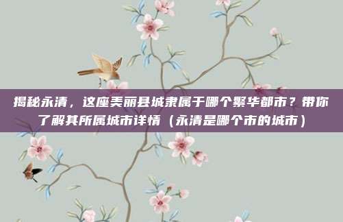 揭秘永清,这座美丽县城隶属于哪个繁华都市?带你了解其所属城市详情(永清是哪个市的城市)