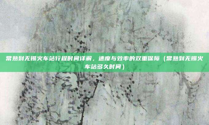 常熟到无锡火车站行程时间详解,速度与效率的双重保障(常熟到无锡火车站多久时间)