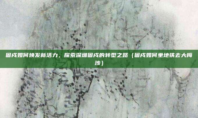 固戍如何焕发新活力,探索深圳固戍的转型之路(固戍如何坐地铁去大梅沙)