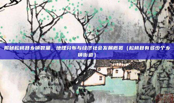 揭秘松桃县乡镇数量,地理分布与经济社会发展概览(松桃县有多少个乡镇街道)