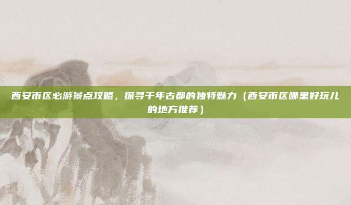 西安市区必游景点攻略,探寻千年古都的独特魅力(西安市区哪里好玩儿的地方推荐)