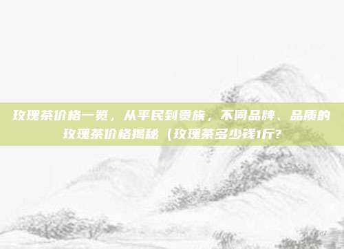玫瑰茶价格一览,从平民到贵族,不同品牌、品质的玫瑰茶价格揭秘(玫瑰茶多少钱1斤?