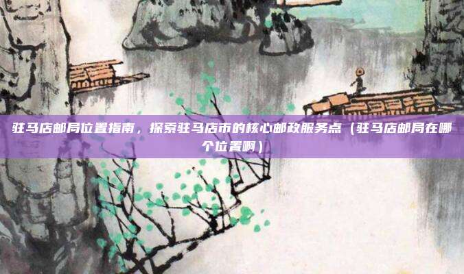 驻马店邮局位置指南,探索驻马店市的核心邮政服务点(驻马店邮局在哪个位置啊)