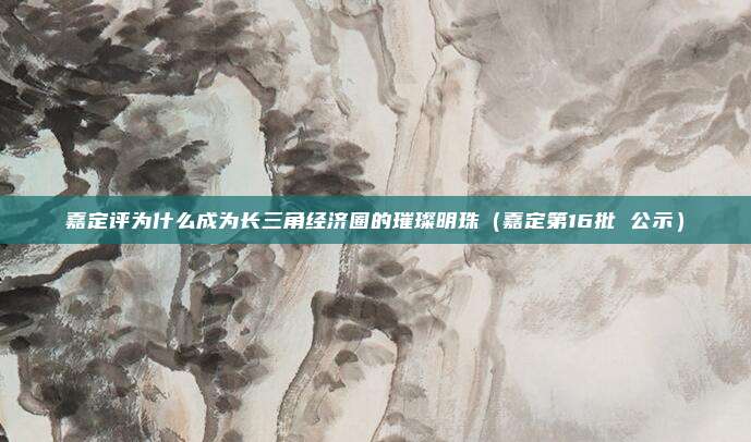 嘉定评为什么成为长三角经济圈的璀璨明珠(嘉定第16批 公示)