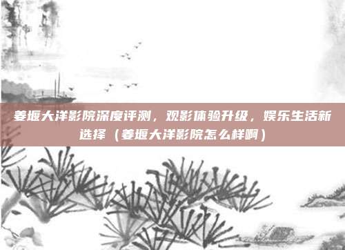 姜堰大洋影院深度评测，观影体验升级，娱乐生活新选择（姜堰大洋影院怎么样啊）