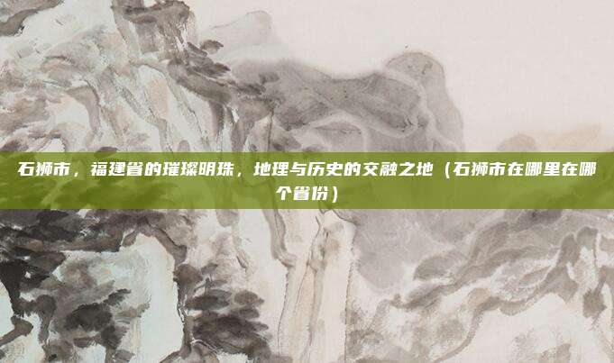 石狮市,福建省的璀璨明珠,地理与历史的交融之地(石狮市在哪里在哪个省份)