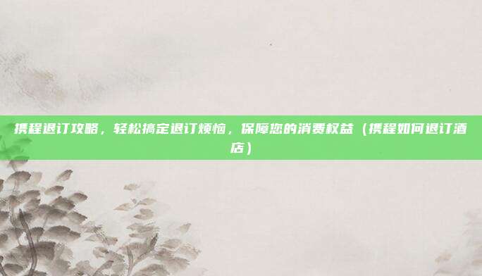 携程退订攻略,轻松搞定退订烦恼,保障您的消费权益(携程如何退订酒店)