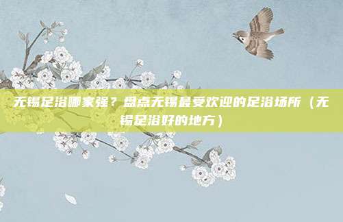 无锡足浴哪家强?盘点无锡最受欢迎的足浴场所(无锡足浴好的地方)
