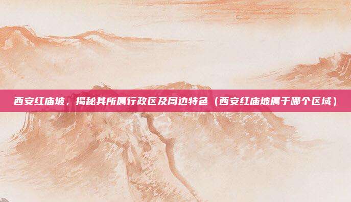 西安红庙坡,揭秘其所属行政区及周边特色(西安红庙坡属于哪个区域)