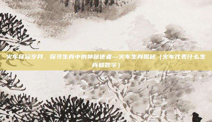 火车穿梭岁月,探寻生肖中的神秘使者—火车生肖揭秘(火车代表什么生肖和数字)