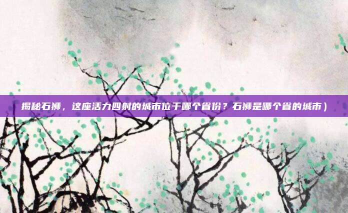 揭秘石狮,这座活力四射的城市位于哪个省份?石狮是哪个省的城市)