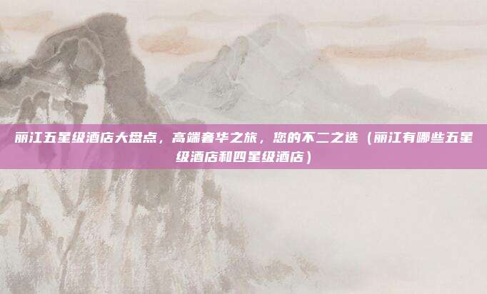 丽江五星级酒店大盘点,高端奢华之旅,您的不二之选(丽江有哪些五星级酒店和四星级酒店)