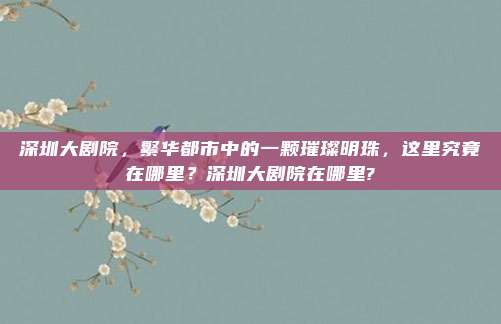 深圳大剧院,繁华都市中的一颗璀璨明珠,这里究竟在哪里?深圳大剧院在哪里?