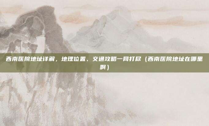 西南医院地址详解,地理位置、交通攻略一网打尽(西南医院地址在哪里啊)