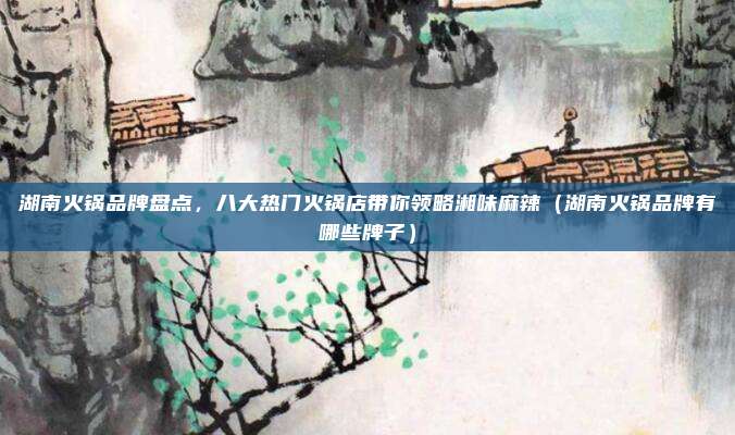 湖南火锅品牌盘点,八大热门火锅店带你领略湘味麻辣(湖南火锅品牌有哪些牌子)