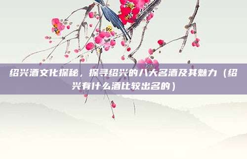 绍兴酒文化探秘,探寻绍兴的八大名酒及其魅力(绍兴有什么酒比较出名的)