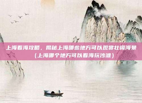 上海看海攻略,揭秘上海哪些地方可以观赏壮阔海景(上海哪个地方可以看海玩沙滩)