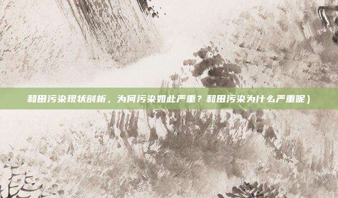 和田污染现状剖析,为何污染如此严重?和田污染为什么严重呢)